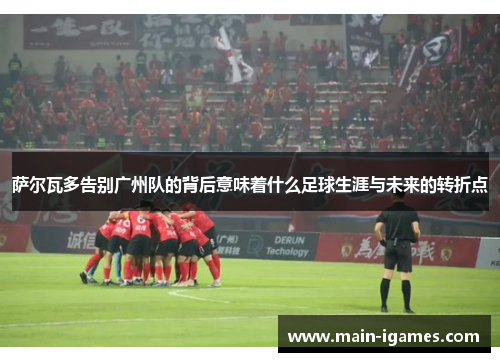 萨尔瓦多告别广州队的背后意味着什么足球生涯与未来的转折点 萨尔瓦多告别广州队的背后意味着什么足球生涯与未来的转折点