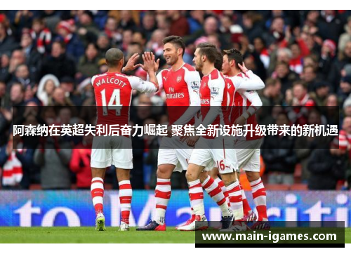 阿森纳在英超失利后奋力崛起 聚焦全新设施升级带来的新机遇