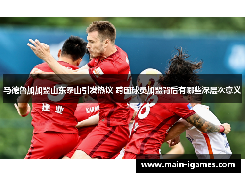 马德鲁加加盟山东泰山引发热议 跨国球员加盟背后有哪些深层次意义