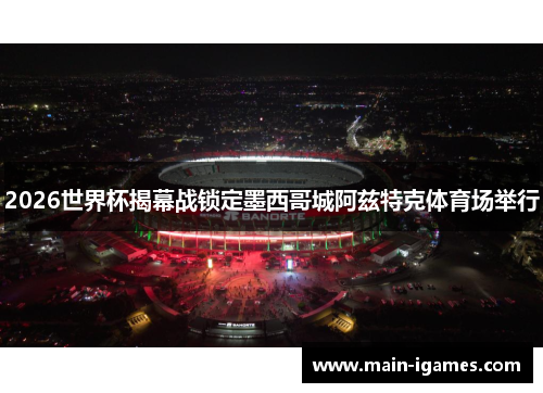 2026世界杯揭幕战锁定墨西哥城阿兹特克体育场举行