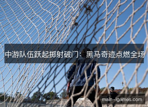 中游队伍跃起掷射破门:黑马奇迹点燃全场 中游队伍跃起掷射破门:黑马奇迹点燃全场