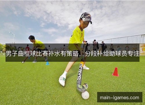 男子曲棍球比赛补水有策略，分段补给助球员专注